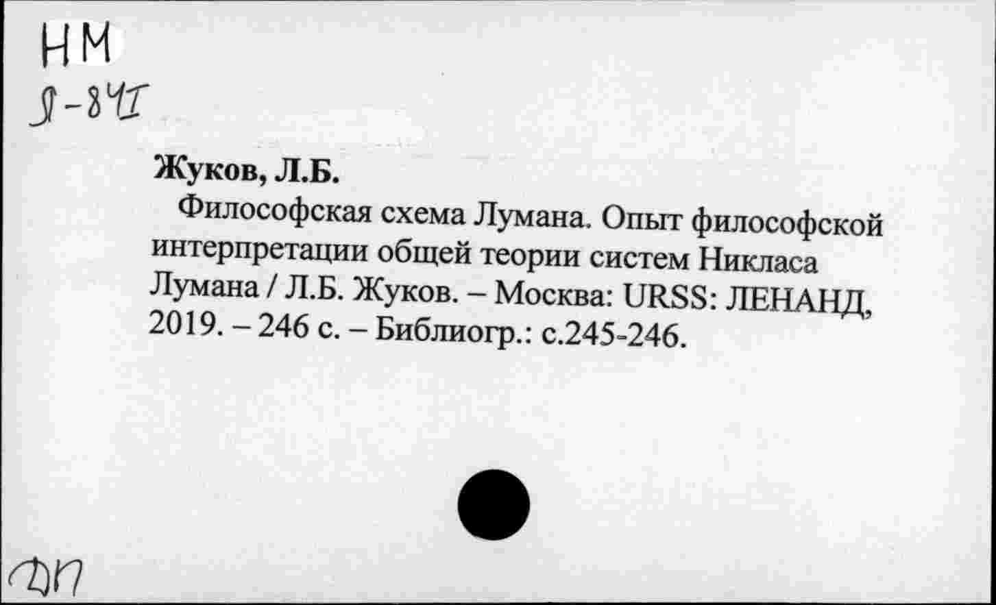 ﻿Жуков, Л.Б.
Философская схема Лумана. Опыт философской интерпретации общей теории систем Никласа Лумана / Л.Б. Жуков. - Москва: URSS: ЛЕНАНД, 2019. - 246 с. - Библиогр.: с.245-246.